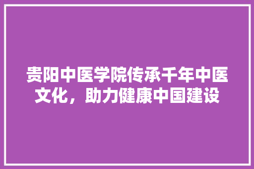 贵阳中医学院传承千年中医文化，助力健康中国建设 百度SEO