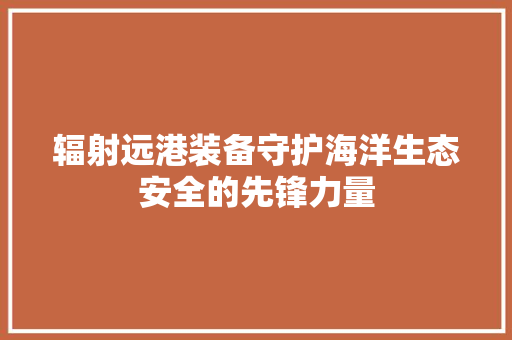 辐射远港装备守护海洋生态安全的先锋力量