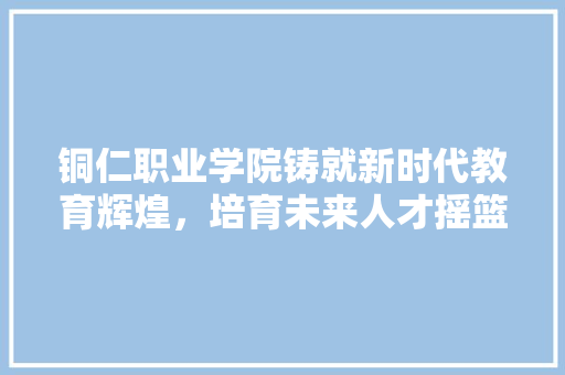 铜仁职业学院铸就新时代教育辉煌，培育未来人才摇篮