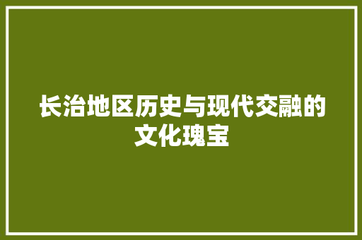 长治地区历史与现代交融的文化瑰宝