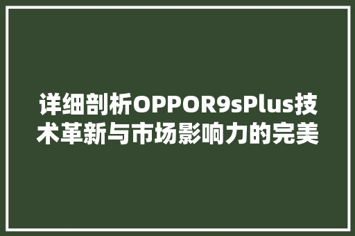 详细剖析OPPOR9sPlus技术革新与市场影响力的完美结合 GoogleSEO