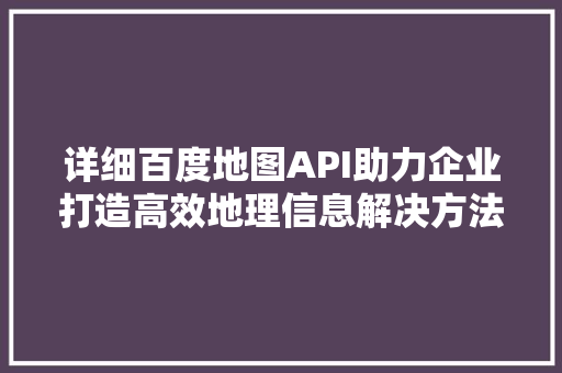 详细百度地图API助力企业打造高效地理信息解决方法 百度SEO