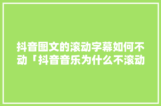 抖音图文的滚动字幕如何不动「抖音音乐为什么不滚动播放」
