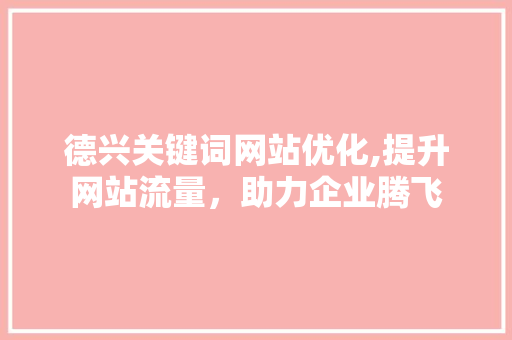 德兴关键词网站优化,提升网站流量，助力企业腾飞 神马SEO