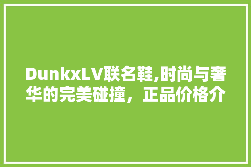 DunkxLV联名鞋,时尚与奢华的完美碰撞，正品价格介绍 神马SEO