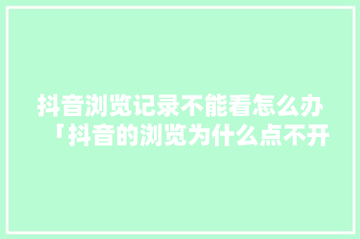 抖音浏览记录不能看怎么办「抖音的浏览为什么点不开了」