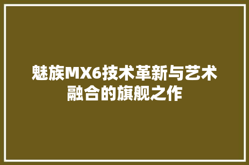 魅族MX6技术革新与艺术融合的旗舰之作