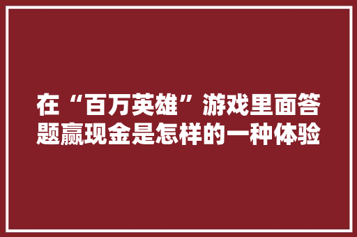 在“百万英雄”游戏里面答题赢现金是怎样的一种体验「为什么百万英雄总收入那么高」