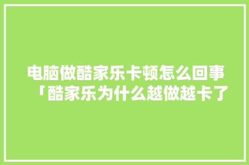 电脑做酷家乐卡顿怎么回事「酷家乐为什么越做越卡了」
