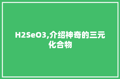H2SeO3,介绍神奇的三元化合物 百度SEO