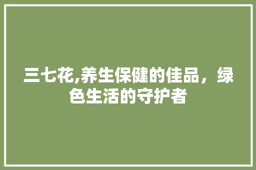 三七花,养生保健的佳品，绿色生活的守护者
