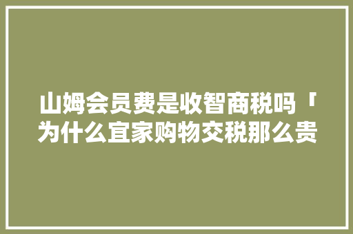 山姆会员费是收智商税吗「为什么宜家购物交税那么贵」