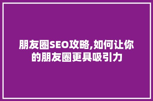 朋友圈SEO攻略,如何让你的朋友圈更具吸引力 GoogleSEO