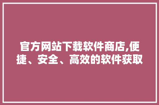 官方网站下载软件商店,便捷、安全、高效的软件获取之路 百度SEO
