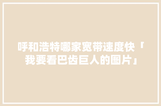 呼和浩特哪家宽带速度快「我要看巴齿巨人的图片」 呼和浩特哪家宽带速度快「我要看巴齿巨人的图片」 GoogleSEO