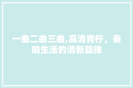 一曲二曲三曲,高清青柠，奏响生活的清新旋律 必应SEO
