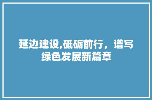 延边建设,砥砺前行，谱写绿色发展新篇章 百度SEO