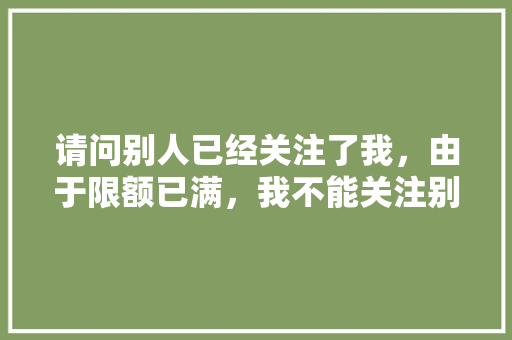 请问别人已经关注了我，由于限额已满，我不能关注别人？怎么办「微信为什么 关注不上对方」