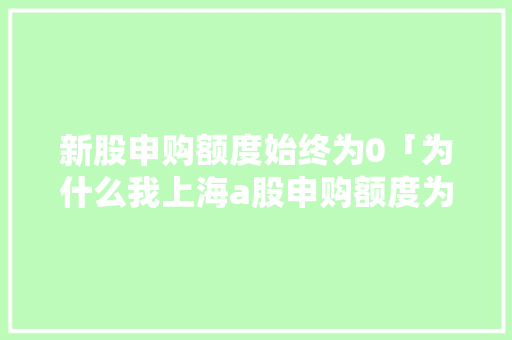 新股申购额度始终为0「为什么我上海a股申购额度为0呢」