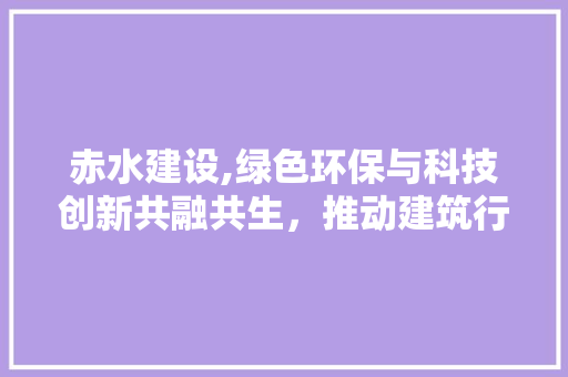 赤水建设,绿色环保与科技创新共融共生，推动建筑行业高质量发展