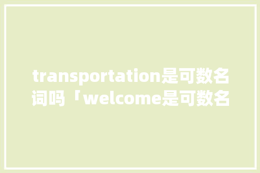 transportation是可数名词吗「welcome是可数名词还是不可数名词」 transportation是可数名词吗「welcome是可数名词还是不可数名词」 搜狗SEO