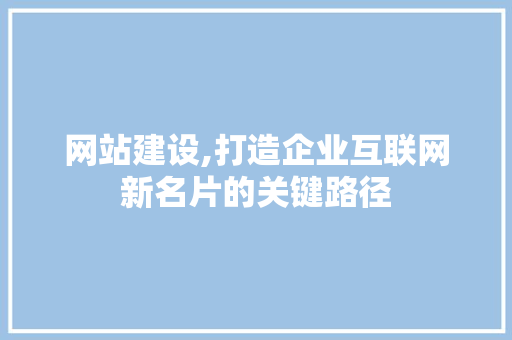 网站建设,打造企业互联网新名片的关键路径 神马SEO