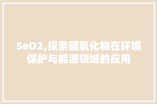 SeO2,探索硒氧化物在环境保护与能源领域的应用