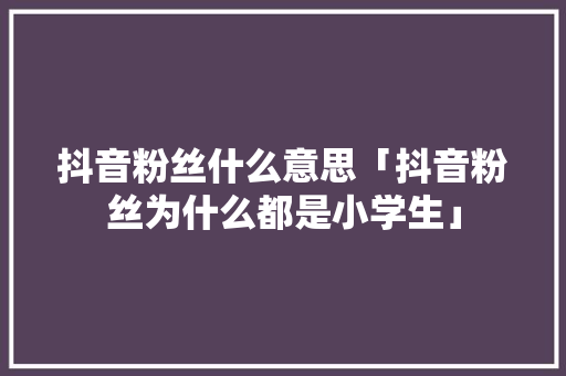 抖音粉丝什么意思「抖音粉丝为什么都是小学生」