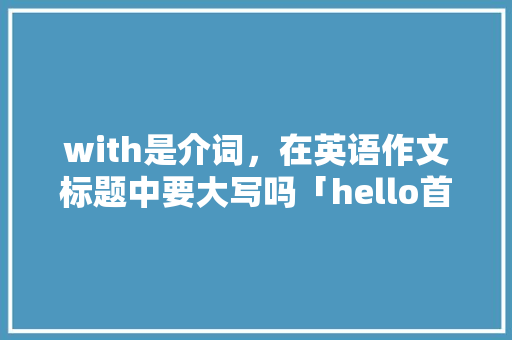 with是介词，在英语作文标题中要大写吗「hello首字母大写还是小写」 with是介词，在英语作文标题中要大写吗「hello首字母大写还是小写」 GoogleSEO