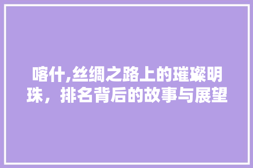 喀什,丝绸之路上的璀璨明珠，排名背后的故事与展望