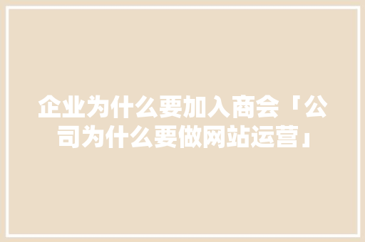 企业为什么要加入商会「公司为什么要做网站运营」 企业为什么要加入商会「公司为什么要做网站运营」 GoogleSEO