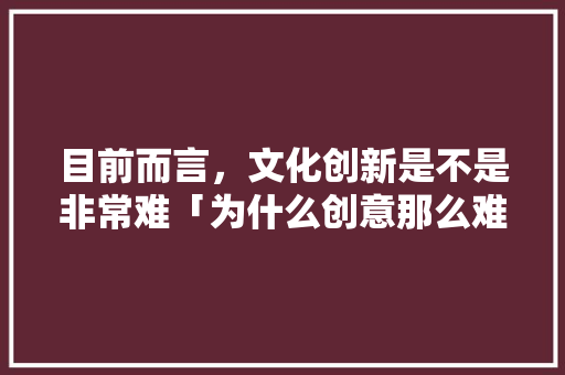 目前而言，文化创新是不是非常难「为什么创意那么难做」 目前而言，文化创新是不是非常难「为什么创意那么难做」 神马SEO