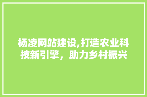 杨凌网站建设,打造农业科技新引擎，助力乡村振兴