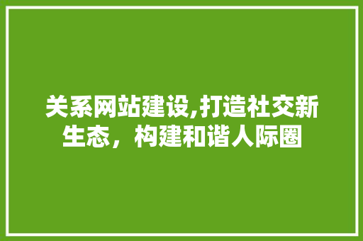关系网站建设,打造社交新生态，构建和谐人际圈