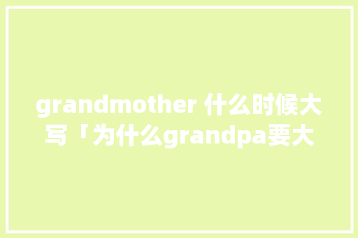 grandmother 什么时候大写「为什么grandpa要大写」