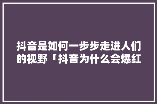 抖音是如何一步步走进人们的视野「抖音为什么会爆红呢」