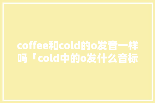 coffee和cold的o发音一样吗「cold中的o发什么音标」 coffee和cold的o发音一样吗「cold中的o发什么音标」 搜狗SEO
