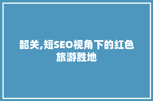 韶关,短SEO视角下的红色旅游胜地