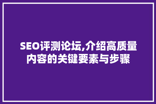SEO评测论坛,介绍高质量内容的关键要素与步骤 搜狗SEO