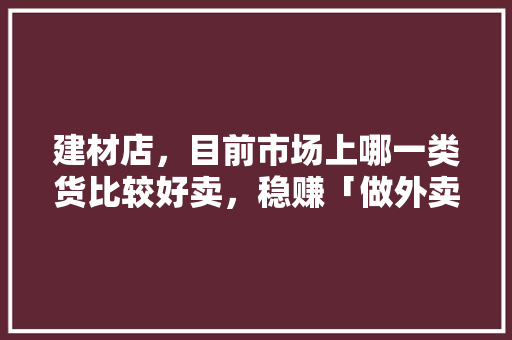 建材店，目前市场上哪一类货比较好卖，稳赚「做外卖为什么不赚钱」