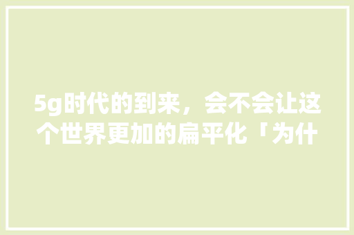 5g时代的到来，会不会让这个世界更加的扁平化「为什么现在流行扁平化」