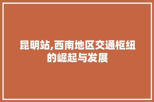 昆明站,西南地区交通枢纽的崛起与发展 神马SEO