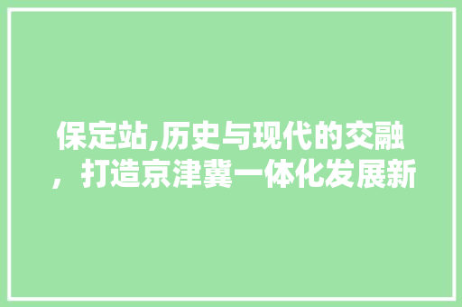 保定站,历史与现代的交融，打造京津冀一体化发展新引擎