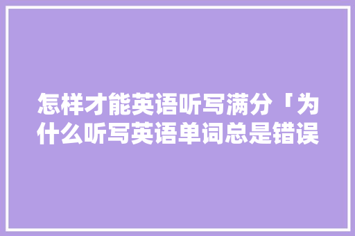 怎样才能英语听写满分「为什么听写英语单词总是错误的」