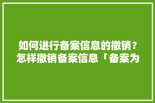 如何进行备案信息的撤销？怎样撤销备案信息「备案为什么会被取消吗知乎」