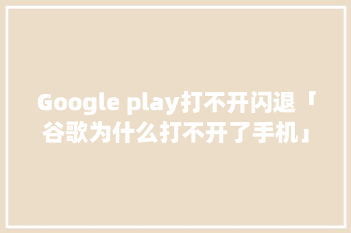 Google play打不开闪退「谷歌为什么打不开了手机」