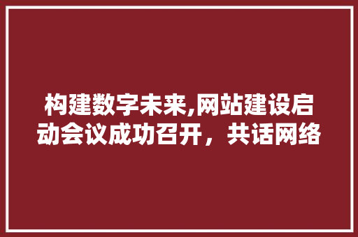 构建数字未来,网站建设启动会议成功召开，共话网络新篇章 GoogleSEO