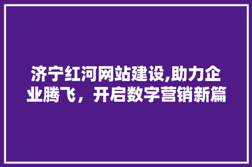 济宁红河网站建设,助力企业腾飞，开启数字营销新篇章