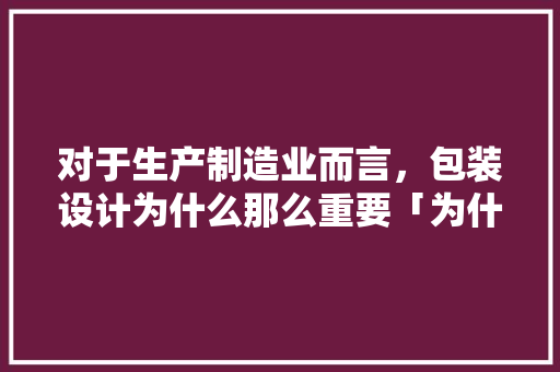 对于生产制造业而言，包装设计为什么那么重要「为什么产品设计很重要呢」