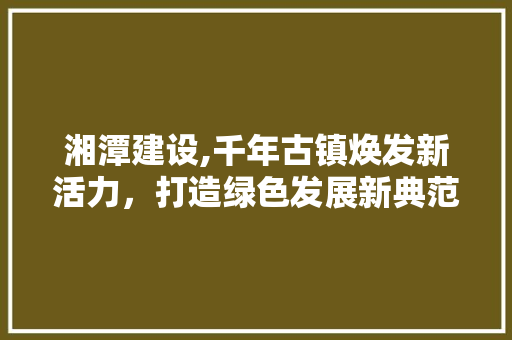 湘潭建设,千年古镇焕发新活力，打造绿色发展新典范